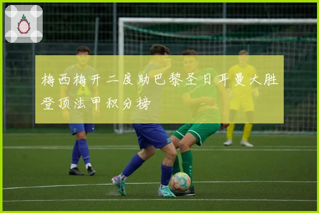 梅西梅开二度助巴黎圣日耳曼大胜登顶法甲积分榜