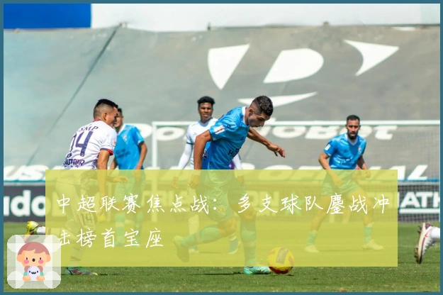 中超联赛焦点战：多支球队鏖战冲击榜首宝座