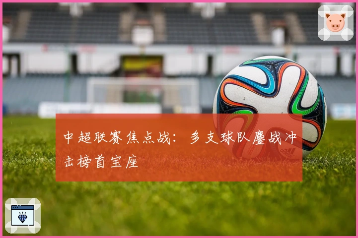 中超联赛焦点战：多支球队鏖战冲击榜首宝座