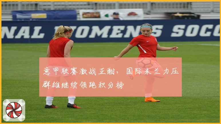 意甲联赛激战正酣,国际米兰力压群雄继续领跑积分榜