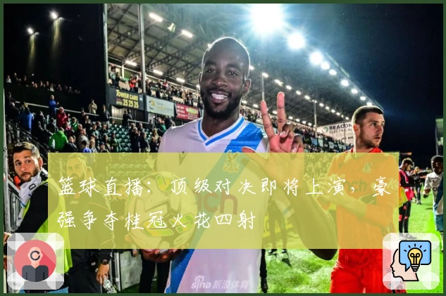 篮球直播：顶级对决即将上演，豪强争夺桂冠火花四射