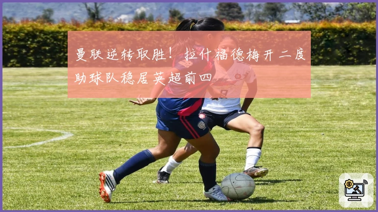 曼联逆转取胜！拉什福德梅开二度助球队稳居英超前四