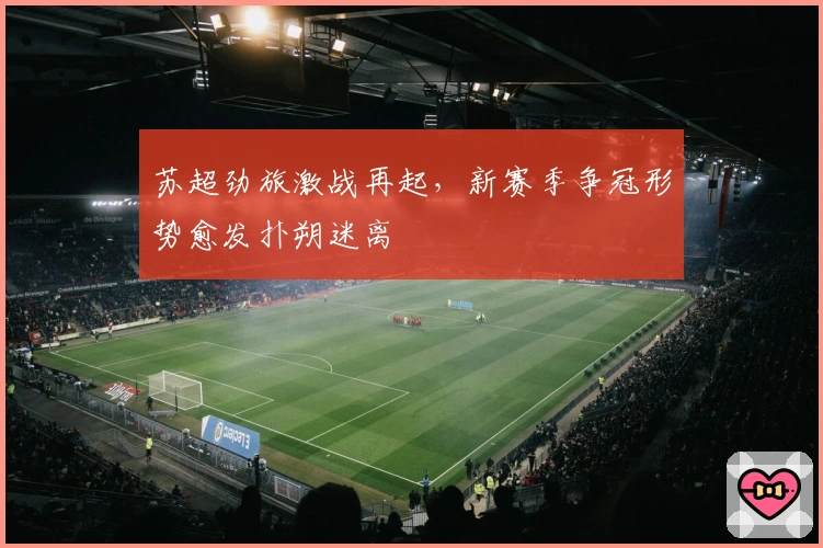 苏超劲旅激战再起，新赛季争冠形势愈发扑朔迷离