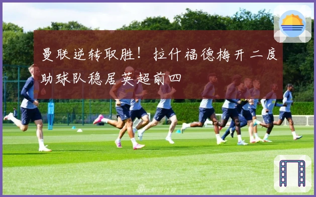 曼联逆转取胜！拉什福德梅开二度助球队稳居英超前四