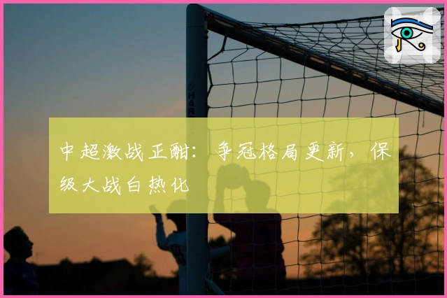 中超激战正酣:争冠格局更新,保级大战白热化