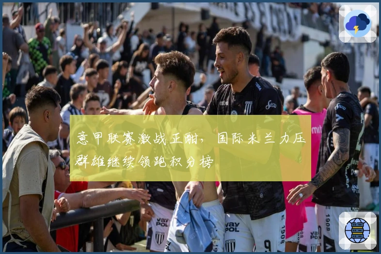 意甲联赛激战正酣，国际米兰力压群雄继续领跑积分榜